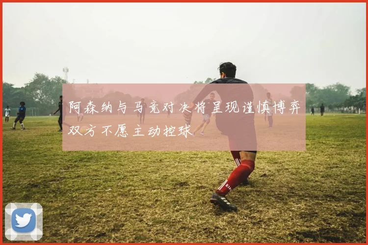 阿森纳与马竞对决将呈现谨慎博弈双方不愿主动控球